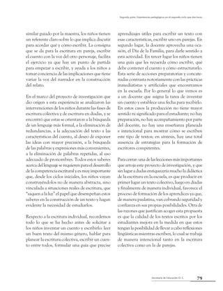 79Secretaría de Educación D. C.
Segunda parte: Experiencias pedagógicas en el segundo ciclo que dan luces
similar guiado por la maestra, los niños tienen
un referente claro sobre lo que implica discutir
para acordar qué y cómo escribir. La consigna
que se da para la escritura en pareja, escribir
el cuento con la voz del otro personaje, facilita
el ejercicio ya que hay un punto de partida
para empezar a escribir, y ayuda a los niños a
tomar conciencia de las implicaciones que tiene
variar la voz del narrador en la construcción
del relato.
En el marco del proyecto de investigación que
dio origen a esta experiencia se analizaron las
intervenciones de los niños durante las fases de
escritura colectiva y de escritura en diadas, y se
encontró que estas se orientaron a la búsqueda
de un lenguaje más formal, a la eliminación de
redundancias, a la adecuación del texto a las
características del cuento, al deseo de exponer
las ideas con mayor precisión, a la búsqueda
de las palabras y expresiones más convenientes,
a la eliminación de palabras repetidas, al uso
adecuado de pronombres. Todos estos saberes
acercadellenguajeserequierenparaeldesarrollo
delacompetenciaescrituralyesmuyimportante
que, desde los ciclos iniciales, los niños vayan
construyéndolos no de manera abstracta, sino
vinculada a situaciones reales de escritura, que
“saquen a la luz” el papel que desempeñan estos
saberes en la construcción de un texto y hagan
evidente la necesidad de estudiarlos.
Respecto a la escritura individual, recordemos
todo lo que se ha hecho antes de solicitar a
los niños inventar un cuento y escribirlo: leer
un buen texto del mismo género, hablar para
planear la escritura colectiva, escribir un cuen-
to entre todos, formular una guía que precise
aprendizajes útiles para escribir un texto con
esas características, escribir uno en parejas. En
segundo lugar, la docente aprovecha una oca-
sión, el Día de la Familia, para darle sentido a
esta actividad. En tercer lugar los niños tienen
una guía que les recuerda cómo escribir, qué
debe contener el cuento y cómo estructurarlo.
Esta serie de acciones preparatorias y concate-
nadas contrasta notoriamente con las prácticas
inmediatistas y artificiales que encontramos
en la escuela. Por lo general lo que vemos es
a un docente que asigna la tarea de inventar
un cuento y establece una fecha para recibirlo.
En estos casos la producción no tiene mayor
sentido ni significado para el estudiante; no hay
preparación, no hay acompañamiento por parte
del docente, no hay una enseñanza planeada
e intencional para mostrar cómo se escriben
este tipo de textos; en síntesis, hay una total
ausencia de estrategias para la formación de
escritores competentes.
Paracerrar:unadelasleccionesmásimportantes
que arroja este proyecto de investigación, y que
sinlugaradudasenriqueceríamucholadidáctica
de la escritura en la escuela, es que producir en
primer lugar un texto colectivo, luego en díadas
y finalmente de manera individual, favorece el
proceso de formación de los aprendices ya que,
de manera paulatina, van cobrando seguridad y
confianza en sus propias posibilidades. Otra de
las razones que justifican acoger esta propuesta
es que la calidad de los textos escritos por los
estudiantes mejora en la medida en que estos
tengan la posibilidad de llevar a cabo reflexiones
lingüísticas mientras escriben, lo cual se trabaja
de manera intencional tanto en la escritura
colectiva como en la de parejas.
 