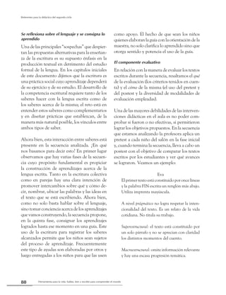 Herramienta para la vida: hablar, leer y escribir para comprender el mundo80
Referentes para la didáctica del segundo ciclo
Se reflexiona sobre el lenguaje y se consigna lo
aprendido
Una de las principales “sospechas” que despier-
tan las propuestas alternativas para la enseñan-
za de la escritura es su supuesto énfasis en la
producción textual en detrimento del estudio
formal de la lengua. En los capítulos iniciales
de este documento dijimos que la escritura es
una práctica social cuyo aprendizaje dependerá
de su ejercicio y de su estudio. El desarrollo de
la competencia escritural requiere tanto de los
saberes hacer con la lengua escrita como de
los saberes acerca de la misma; el reto está en
entender estos saberes como complementarios
y en diseñar prácticas que establezcan, de la
manera más natural posible, los vínculos entre
ambos tipos de saber.
Ahora bien, esta interacción entre saberes está
presente en la secuencia analizada. ¿En qué
nos basamos para decir esto? En primer lugar
observamos que hay varias fases de la secuen-
cia cuyo propósito fundamental es propiciar
la construcción de aprendizajes acerca de la
lengua escrita. Tanto en la escritura colectiva
como en parejas hay una clara intención de
promover intercambios sobre qué y cómo de-
cir, nombrar, ubicar las palabras y las ideas en
el texto que se está escribiendo. Ahora bien,
como no solo basta hablar sobre el lenguaje,
sino tomar conciencia acerca de los aprendizajes
que vamos construyendo, la secuencia propone,
en la quinta fase, consignar los aprendizajes
logrados hasta ese momento en una guía. Este
uso de la escritura para registrar los saberes
alcanzados permite que los niños sean sujetos
del proceso de aprendizaje. Frecuentemente
este tipo de ayudas son elaboradas por otros y
luego entregadas a los niños para que las usen
como apoyo. El hecho de que sean los niños
quienes elaboran la guía con la orientación de la
maestra, no solo clarifica lo aprendido sino que
otorga sentido y potencia el uso de la guía.
El componente evaluativo
En relación con la manera de evaluar los textos
escritos durante la secuencia, resaltamos el qué
de la evaluación (los criterios tenidos en cuen-
ta) y el cómo de la misma (el uso del pretest y
del postest y la diversidad de modalidades de
evaluación empleadas).
Una de las mayores debilidades de las interven-
ciones didácticas en el aula es no poder com-
probar si fueron o no efectivas, si permitieron
lograr los objetivos propuestos. En la secuencia
que estamos analizando la profesora aplica un
pretest a cada niño del salón en la fase inicial
y, cuando termina la secuencia, lleva a cabo un
postest con el objetivo de comparar los textos
escritos por los estudiantes y ver qué avances
se lograron. Veamos un ejemplo:
Eva
El primer texto está constituido por once líneas
y la palabra FIN escrita un renglón más abajo.
Utiliza imprenta mayúscula.
A nivel prágmático no logra respetar la inten-
cionalidad del texto. Es un relato de la vida
cotidiana. No titula su trabajo.
Superestructural: el texto está constituido por
un solo párrafo y no se aprecian con claridad
los distintos momentos del cuento.
Macroestructural: omite información relevante
y hay una escasa progresión temática.
 