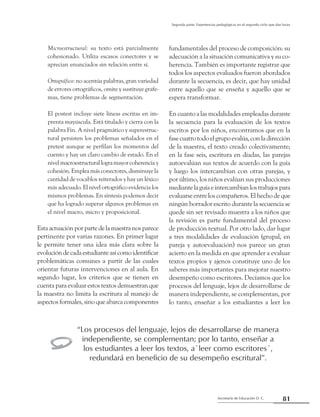 81Secretaría de Educación D. C.
Segunda parte: Experiencias pedagógicas en el segundo ciclo que dan luces
Microestructural: su texto está parcialmente
cohesionado. Utiliza escasos conectores y se
aprecian enunciados sin relación entre sí.
Ortográfico: no acentúa palabras, gran variedad
de errores ortográficos, omite y sustituye grafe-
mas, tiene problemas de segmentación.
El postest incluye siete líneas escritas en im-
prenta mayúscula. Está titulado y cierra con la
palabra Fin. A nivel pragmático y superestruc-
tural persisten los problemas señalados en el
pretest aunque se perfilan los momentos del
cuento y hay un claro cambio de estado. En el
nivelmacroestructurallogramayorcoherenciay
cohesión. Emplea más conectores, disminuye la
cantidad de vocablos reiterados y hay un léxico
más adecuado. El nivel ortográfico evidencia los
mismos problemas. En síntesis podemos decir
que ha logrado superar algunos problemas en
el nivel macro, micro y proposicional.
Estaactuaciónporpartedelamaestranosparece
pertinente por varias razones. En primer lugar
le permite tener una idea más clara sobre la
evolucióndecadaestudianteasícomoidentificar
problemáticas comunes a partir de las cuales
orientar futuras intervenciones en al aula. En
segundo lugar, los criterios que se tienen en
cuenta para evaluar estos textos demuestran que
la maestra no limita la escritura al manejo de
aspectos formales, sino que abarca componentes
fundamentales del proceso de composición: su
adecuación a la situación comunicativa y su co-
herencia. También es importante registrar que
todos los aspectos evaluados fueron abordados
durante la secuencia, es decir, que hay unidad
entre aquello que se enseña y aquello que se
espera transformar.
En cuanto a las modalidades empleadas durante
la secuencia para la evaluación de los textos
escritos por los niños, encontramos que en la
fase cuatro todo el grupo evalúa, con la dirección
de la maestra, el texto creado colectivamente;
en la fase seis, escritura en diadas, las parejas
autoevalúan sus textos de acuerdo con la guía
y luego los intercambian con otras parejas, y
por último, los niños evalúan sus producciones
mediantelaguíaeintercambianlostrabajospara
evaluarse entre los compañeros. El hecho de que
ningún borrador escrito durante la secuencia se
quede sin ser revisado muestra a los niños que
la revisión es parte fundamental del proceso
de producción textual. Por otro lado, dar lugar
a tres modalidades de evaluación (grupal, en
pareja y autoevaluación) nos parece un gran
acierto en la medida en que aprender a evaluar
textos propios y ajenos constituye uno de los
saberes más importantes para mejorar nuestro
desempeño como escritores. Decíamos que los
procesos del lenguaje, lejos de desarrollarse de
manera independiente, se complementan, por
lo tanto, enseñar a los estudiantes a leer los
“Los procesos del lenguaje, lejos de desarrollarse de manera
independiente, se complementan; por lo tanto, enseñar a
los estudiantes a leer los textos, a`leer como escritores´,
redundará en beneficio de su desempeño escritural”.
y
 