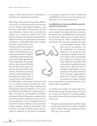Herramienta para la vida: hablar, leer y escribir para comprender el mundo82
Referentes para la didáctica del segundo ciclo
textos, a “leer como escritores”, redundará en
beneficio de su desempeño escritural.
Ahora bien, dado que en las secuencias didácti-
cas no solo se evalúan las producciones escritas
sino los diversos aprendizajes logrados, y que
los niños y niñas deben formar parte activa de
esta evaluación, veamos cómo se aborda este
aspecto en la secuencia analizada. En la fase
final encontramos dos situaciones que permiten
reflexionar sobre los aprendizajes alcanzados:
el primero es individual (cada niño compara
el postest con el pretest y, ha-
ciendo uso de la guía, anota sus
conclusiones); el segundo es
colectivo (se reflexiona en con-
juntoacercadetodolorealizado
y aprendido en el transcurso de
lasecuencia).¿Quéaprendenlos
niños? Aprenden sobre el tipo
de texto que están escribiendo
(su estructura, el momento en
que los personajes deben des-
cribirse, las frases para marcar
el inicio y el fin de la historia...),
aprenden estrategias para la
composición escrita (precisar
los destinatarios y el propósito, planear lo que
se va a escribir, evaluar el escrito para corre-
girlo...) y aprenden sobre el funcionamiento de
la lengua (no repetir las palabras, el uso de los
pronombres, la unidad en la voz del narrador...).
Dar a los niños la oportunidad de nombrar
este tipo de saberes les permite conquistar una
posición de sujetos en relación con su proceso
de aprendizaje, lo cual es fundamental para
transferir los nuevos saberes a otras situaciones
y lograr mayores niveles de autonomía como
escritores. Sin lugar a dudas, un niño que sea
capaz de explicitar de qué tipo de estrategias
se vale para componer un texto, tendrá más
posibilidades de hacer uso de las mismas que
aquel que no es consciente de estas.
La utilidad de esta secuencia didáctica para los
docentes de otras áreas
Si bien la secuencia didáctica que presentamos
está orientada a la escritura de textos narrativos
(cuentos), y muy probablemente será el profe-
sor de lengua quien tenga un interés particu-
lar en este tipo de textos, consideramos que
los docentes de otras áreas pueden encontrar
en este ejemplo lecciones útiles
para renovar sus prácticas con
los estudiantes. Las secuencias
didácticas son propuestas que
cada profesor diseña en función
de su grupo y de las necesidades
que tengan; las “formas” que
estas adquieran dependerán de
cada situación particular que las
origine pero, dado que estas al-
ternativas están basadas en unos
principios acerca de la enseñanza
de la escritura, independiente-
mente de la “forma”, podemos
encontrar unos rasgos comunes
que son esenciales en estas propuestas y en los
cuales radica su potencial.
Un profesor de sociales, de ciencias, de arte o
de informática que esté interesado en hacer de
la escritura una aliada de su práctica pedagó-
gica, podrá derivar de esta secuencia lecciones
como estas:
Si quiero que mis estudiantes escriban cierto••
tipo de texto, debo leer con ellos un modelo
que los ayude a tener una imagen más clara
de lo que van a escribir.
 