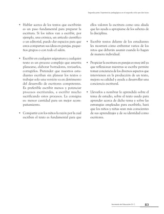 83Secretaría de Educación D. C.
Segunda parte: Experiencias pedagógicas en el segundo ciclo que dan luces
Hablar acerca de los textos que escribirán••
es un paso fundamental para preparar la
escritura. Si los niños van a escribir, por
ejemplo, una crónica, un artículo científico
o un editorial, puedo dar espacios para que
estos compartan sus ideas en parejas, peque-
ños grupos o con todo el salón.
Escribir en cualquier asignatura y cualquier••
texto es un proceso complejo que amerita
planearse, elaborar borradores, revisarlos,
corregirlos. Pretender que nuestros estu-
diantes escriban sin planear los textos o
trabajar solo una versión va en detrimento
del desarrollo de escritores competentes.
Es preferible escribir menos y potenciar
procesos escriturales, a escribir mucho
sacrificando estos procesos. La consigna
es: menor cantidad para un mejor acom-
pañamiento.
Compartir con los niños la razón por la cual••
escriben el texto es fundamental para que
ellos valoren la escritura como una aliada
que les ayuda a apropiarse de los saberes de
la disciplina.
Escribir textos delante de los estudiantes••
les mostrará cómo enfrentar varios de los
retos que deberán asumir cuando lo hagan
de manera individual.
Propiciar la escritura en parejas es muy útil ya••
que reflexionar mientras se escribe permite
tomar conciencia de los diversos aspectos que
intervienen en la producción de un texto,
mejora su calidad y ayuda a desarrollar una
conciencia escritural.
Llevarlos a nombrar lo aprendido sobre el••
tema de estudio, sobre el texto usado para
aprender acerca de dicho tema y sobre las
estrategias empleadas para escribirlo, hará
que los niños y niñas sean más conscientes
de sus aprendizajes y de su identidad como
escritores.
 