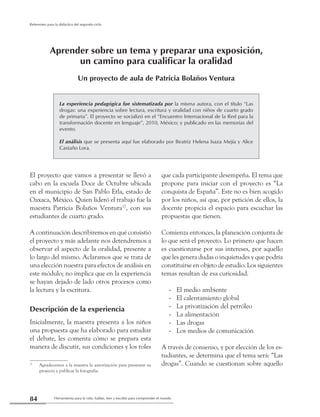 Herramienta para la vida: hablar, leer y escribir para comprender el mundo84
Referentes para la didáctica del segundo ciclo
Aprender sobre un tema y preparar una exposición,
un camino para cualificar la oralidad
Un proyecto de aula de Patricia Bolaños Ventura
La experiencia pedagógica fue sistematizada por la misma autora, con el título “Las
drogas: una experiencia sobre lectura, escritura y oralidad con niños de cuarto grado
de primaria”. El proyecto se socializó en el “Encuentro Internacional de la Red para la
transformación docente en lenguaje”, 2010, México; y publicado en las memorias del
evento.
El análisis que se presenta aquí fue elaborado por Beatriz Helena Isaza Mejía y Alice
Castaño Lora.
El proyecto que vamos a presentar se llevó a
cabo en la escuela Doce de Octubre ubicada
en el municipio de San Pablo Etla, estado de
Oaxaca, México. Quien lideró el trabajo fue la
maestra Patricia Bolaños Ventura17
, con sus
estudiantes de cuarto grado.
A continuación describiremos en qué consistió
el proyecto y más adelante nos detendremos a
observar el aspecto de la oralidad, presente a
lo largo del mismo. Aclaramos que se trata de
una elección nuestra para efectos de análisis en
este módulo; no implica que en la experiencia
se hayan dejado de lado otros procesos como
la lectura y la escritura.
Descripción de la experiencia
Inicialmente, la maestra presenta a los niños
una propuesta que ha elaborado para estudiar
el debate, les comenta cómo se prepara esta
manera de discutir, sus condiciones y los roles
17
	 Agradecemos a la maestra la autorización para presentar su
proyecto y publicar la fotografia.
que cada participante desempeña. El tema que
propone para iniciar con el proyecto es “La
conquista de España”. Este no es bien acogido
por los niños, así que, por petición de ellos, la
docente propicia el espacio para escuchar las
propuestas que tienen.
Comienza entonces, la planeación conjunta de
lo que será el proyecto. Lo primero que hacen
es cuestionarse por sus intereses, por aquello
que les genera dudas o inquietudes y que podría
constituirse en objeto de estudio. Los siguientes
temas resultan de esa curiosidad.
El medio ambiente--
El calentamiento global--
La privatización del petróleo--
La alimentación--
Las drogas--
Los medios de comunicación--
A través de consenso, y por elección de los es-
tudiantes, se determina que el tema será: “Las
drogas”. Cuando se cuestionan sobre aquello
 