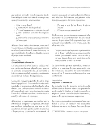 85Secretaría de Educación D. C.
Segunda parte: Experiencias pedagógicas en el segundo ciclo que dan luces
que quieren aprender con el propósito de de-
limitarlo y de trazar una ruta de investigación,
surgen los siguientes interrogantes.
¿Qué es una droga?--
¿Cuántos tipos de drogas hay?--
¿Por qué las personas consumen drogas?--
¿Cómo podemos combatir la drogadic---
ción?
¿Cuálessonlasconsecuenciasdelconsumo--
de las drogas?
Al tener claras las inquietudes que van a resol-
ver, continúan con la elaboración del contrato
en el cual determinan el procedimiento y las
responsabilidades de cada uno. Deciden ejecutar
el proyecto en tres fases.
Primera fase
Recopilación de información
Los estudiantes se llevan a casa la tarea de bus-
car, en diversas fuentes, sobre el tema y mostrar
su consulta al siguiente día. Al ser tanta la
información recopilada y tan diversa necesitan
encontrar un método de organización.
La maestra pega, en las paredes del salón, cinco
hojas de papel bond. Cada una lleva como título
una de las preguntas que se habían hecho sobre
el tema. Así, cada estudiante revisa la informa-
ción consultada en revistas, láminas, internet y
libros de la biblioteca escolar, y escribe en cada
cartel lo referente a la pregunta.
Al terminar la escritura en los carteles, leen la
información completa y la organizan. Observan
que no haya redundancias, que siga un hilo
conductor, revisan que lo escrito sí responda
a la pregunta y organizan la redacción de tal
manera que quede un texto coherente. Hacen
una relectura de los textos y se generan otras
inquietudes acerca del tema, tales como:
¿Por qué a una de las drogas le dicen--
“piedra”?
¿Cómo consumen esa droga?--
En los textos que tenían no se encontraba la
respuesta y la docente también desconocía el
asunto. Se propicia el diálogo para indagar qué
conocen los estudiantes sobre el tema y uno de
ellos responde:
Mi papá me dijo que la piedra es la presentación
de la droga y así la llaman y para consumirla
tienen que derretirla en una lata con calor y
se hace líquida, luego con una jeringa se la
introducen en la vena y es mortal.
Al descubrir lo que han aprendido, entre los
niños y la maestra deciden compartir con
la comunidad educativa los conocimientos
construidos. Por esto acuerdan organizar una
conferencia.
Segunda fase
Organizar la información
La segunda fase del proyecto consiste en la
elaboración de diversos textos que apoyarán la
conferencia. Se diseñan invitaciones, carteles y
trípticos. Vamos a ahondar en este último texto,
pues es del que conocemos su proceso.
Lo primero que realizan es reconocer la estruc-
tura y el uso de un tríptico18
para difundir la
información sobre las drogas. Para esto llevan
18
	 En otros ámbitos, a este texto se le conoce como plegable.
 