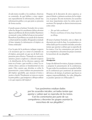 Herramienta para la vida: hablar, leer y escribir para comprender el mundo86
Referentes para la didáctica del segundo ciclo
al aula textos modelo y los analizan: observan
su contenido, de qué hablan y cómo organi-
zan espacialmente la información, dónde hay
información gráfica y en qué parte se presenta
de forma escrita.
Cuando pasan al primer borrador de su texto
sobre las drogas los estudiantes deben afrontar
algunos problemas de diversa índole. El primero
es manual: ¿cómo doblar la hoja en tres partes?
Resuelven el problema con ayuda de la maestra
uobservandolosmodelos.Elsegundoestextual:
¿Cómo integrar la información al tríptico en
forma ordenada?
Con la guía de la profesora indagan respecto
a la secuencia que va a tener el contenido en
el tríptico, pensando en que sea de fácil com-
prensión para el lector. Teniendo en cuenta lo
anterior, pasan a explorar y a discutir respecto
a la distribución de los diversos aspectos del
tema en el texto: ¿qué escribir y cómo? La es-
critura clara y precisa es fundamental en esta
parte. Otro asunto que abordan es sobre la
presentación: ¿cómo realizar una presentación
del tríptico agradable, que anuncie el tema y
motive a leerlo? Finalmente se toma en cuenta
la parte gráfica: ¿qué imágenes o dibujos utilizar
y en qué espacios del tríptico?
Después de la discusión de estos aspectos, se
pasa al diseño y primera escritura de los trípti-
cos, en grupos. En este momento, los acuerdos
son muy importantes entre los niños para la
escritura. Por ejemplo se dieron intervenciones
como estas:
–	 ¿En qué lado escribimos?
–	 Primero escribamos el tema, luego hacemos
un dibujo.
Al tener el primer borrador, este es objeto de
discusión por toda la clase. Los parámetros es-
taban dados por los acuerdos iniciales; así todos
tenían que aportar y sabían qué se esperaba de
los textos. Con los comentarios por parte de
sus compañeros y docentes los grupos asumían
la reescritura de sus plegables.
Tercera fase
Divulgación
Luego de elaborar los textos, el grupo comienza
a preparar la presentación de la conferencia.
Ya que todos los estudiantes no pueden hablar
en la conferencia por cuestiones de extensión
del tema y de tiempo, lo primero que hacen es
asignar responsabilidades, los roles delegados
se pueden apreciar en el Recuadro 7.
“Los parámetros estaban dados
por los acuerdos iniciales; así todos tenían que
aportar y sabían qué se esperaba de los textos.
Con los comentarios por parte de sus
compañeros y docentes los grupos asumían la
reescritura de sus plegables”.
t
 