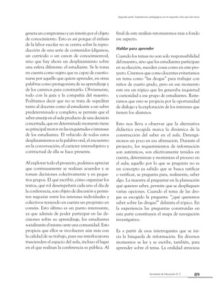 89Secretaría de Educación D. C.
Segunda parte: Experiencias pedagógicas en el segundo ciclo que dan luces
genera un compromiso y un interés por el objeto
de conocimiento. Esto es así porque el énfasis
de la labor escolar no se centra sobre la repro-
ducción de una serie de contenidos (digamos,
un currículo o un canon de conocimientos),
sino que hay ahora un desplazamiento sobre
una esfera diferente: el estudiante. Se le toma
en cuenta como sujeto que es capaz de cuestio-
narse por aquello que quiere aprender, en otras
palabras como protagonista de su aprendizaje y
de los caminos para construirlo. Obviamente,
todo con la guía y la compañía del maestro.
Podríamos decir que no se trata de supeditar
tanto al docente como al estudiante a un saber
predeterminado y completo; se permite que el
saber emerja en el aula producto de una decisión
concertada, que en determinado momento tiene
su principal motor en las inquietudes e intereses
de los estudiantes. El vehículo de todos estos
desplazamientos es la palabra oral, el encuentro
en la conversación; el carácter intersubjetivo y
contractual de ella se hace presente.
Al explorar todo el proyecto, podemos apreciar
que continuamente se realizan acuerdos y se
toman decisiones colectivamente y en peque-
ños grupos. El qué escribir, cómo organizar los
textos, qué rol desempeñará cada uno el día de
la conferencia, son objeto de discusión y permi-
ten negociar entre los intereses individuales y
colectivos teniendo en cuenta un propósito en
común. Esto último es un punto interesante,
ya que además de poder participar en las de-
cisiones sobre su aprendizaje, los estudiantes
socializarán el mismo ante una comunidad. Esto
propicia que ellos se involucren aún más con
la calidad de su trabajo, pues sus interlocutores
trascienden el espacio del aula, incluso el lugar
en el que realizan la conferencia es pública. Al
final de este análisis retomaremos más a fondo
ese aspecto.
Hablar para aprender
Cuando los temas no son solo responsabilidad
del maestro, sino que los estudiantes participan
en su elección, suceden cosas como en este pro-
yecto. Creemos que como docentes evitaríamos
un tema como “las drogas” para trabajar con
niños de cuarto grado, pero en ese momento
este era un tópico que les generaba inquietud
y curiosidad a ese grupo de estudiantes. Reite-
ramos que esto se propicia por la oportunidad
de diálogo y la exploración de los intereses que
tienen los alumnos.
Esto nos lleva a observar que la alternativa
didáctica escogida marca la dinámica de la
construcción del saber en el aula. Detengá-
monos un poco en esa afirmación. Durante el
proyecto, los requerimientos de información
son auténticos, son efectivamente tenidos en
cuenta, determinan y reorientan el proceso en
el aula; aquello por lo que se pregunta no es
un concepto ya sabido que se busca ratificar
o verificar, se pregunta para, realmente, saber
algo. La maestra al preguntar en la planeación
qué quieren saber, permite que se desplieguen
varias opciones. Cuando el tema de las dro-
gas es escogido la pregunta: “¿qué queremos
saber sobre las drogas?” delimita el tópico. En
la experiencia las preguntas construidas en
esta parte constituyen el mapa de navegación
investigativo.
Es a partir de esos interrogantes que se ini-
cia la búsqueda de información. En diversos
momentos se lee y se escribe, también, para
aprender sobre el tema. La oralidad atraviesa
 