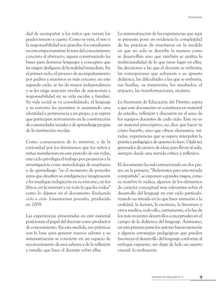 9Secretaría de Educación D. C.
Presentación
dad de acompañar a los niños que cursan los
grados tercero y cuarto. Como se verá, el reto y
la responsabilidad son grandes: los estudiantes
en esta etapa transitan la ruta del conocimiento
concreto al abstracto, siguen construyendo las
bases para dominar lenguajes y conceptos que
les exigen desligarse de la realidad inmediata. En
el primer ciclo, el proceso de acompañamiento
por padres y maestros es más cercano; en este
segundo ciclo, se les da mayor independencia
y se les exige mayores niveles de autonomía y
responsabilidad en su vida escolar y familiar.
Su vida social se va consolidando, el lenguaje
y su entorno les permiten ir asumiendo una
identidad y pertenencia a un grupo, y se espera
que participen activamente en la construcción
decomunidadessocialesydeaprendizajepropias
de la institución escolar.
Como consecuencia de lo anterior, y de la
curiosidad por los fenómenos que los niños y
niñas manifiestan en este periodo de sus vidas,
este ciclo privilegia el trabajo por proyectos y la
investigación como metodología de enseñanza
y de aprendizaje: “es el momento de ponerles
retos que desafíen su inteligencia e imaginación
y les implique indagación en su entorno, en los
libros, en la internet y en todo lo que les rodea”
como lo dijimos en el documento Evaluando
ciclo a ciclo. Lineamientos generales, producido
en 2009.
Las experiencias presentadas en este material
posicionan el papel del docente como productor
de conocimiento. En esta medida, sus prácticas
son la base para generar nuevos saberes y su
sistematización se convierte en un espacio de
reconocimiento de esos saberes y de la reflexión
y estudio que hace el docente sobre ellas.
La sistematización de las experiencias que aquí
se presenta pone en evidencia la complejidad
de las prácticas de enseñanza en la medida
en que no solo se describe la manera como
se desarrollan sino que también se analiza la
multicausalidad de lo que tiene lugar en ellas,
las decisiones a las que el docente se enfrenta,
las concepciones que subyacen a su apuesta
didáctica, las dificultades a las que se enfrenta,
sus huellas, su trayectoria, los resultados, el
impacto, las transformaciones, etcétera.
La Secretaría de Educación del Distrito aspira
a que este documento se constituya en material
de estudio, reflexión y discusión en el seno de
los equipos docentes de cada ciclo. Este no es
un material prescriptivo, no dice qué hacer ni
cómo hacerlo, sino que ofrece elementos, mi-
radas, experiencias que se espera interpelen la
práctica pedagógica de quienes lo leen. Ojalá sea
generador de cientos de ideas para llevar al aula,
siempre desde una mirada crítica y reflexiva.
El documento ha sido estructurado en dos par-
tes: en la primera, “Referentes para una mirada
compartida”, se exponen a grandes rasgos, como
su nombre lo indica, algunos de los elementos
de carácter conceptual más relevantes sobre el
desarrollo del lenguaje en este ciclo particula-
rizando su mirada en lo que hace mención a la
oralidad, la lectura, la escritura, la literatura y
otros medios, todo ello, ciertamente, a la luz de
los más recientes desarrollos conceptuales en el
campo de la didáctica del lenguaje. Asimismo,
en esta primera parte los autores hacen mención
a algunas estrategias pedagógicas que pueden
favorecer el desarrollo del lenguaje conforme al
enfoque expuesto, sin dejar de lado un asunto
crucial: la evaluación.
 