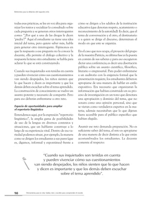 Herramienta para la vida: hablar, leer y escribir para comprender el mundo90
Referentes para la didáctica del segundo ciclo
todas esas prácticas, se lee en voz alta para orga-
nizar los textos y socializar lo consultado sobre
cada pregunta y se generan otros interrogantes
como: “¿Por qué a una de las drogas le dicen
‘piedra’?” Aquí el estudiante ya tiene una idea
inicial del tema, pero quiere saber más, habla
para generar otro interrogante. Fijémonos en
que la respuesta a esa pregunta no la conoce la
docente, ella permite el diálogo colectivo y la
respuesta la tiene otro estudiante: se habla para
aclarar lo que se está construyendo.
Cuando sus inquietudes son tenidas en cuenta
y pueden vivenciar cómo sus cuestionamientos
van siendo despejados, los niños sienten que
lo que hacen y dicen es importante y que los
demás deben escuchar sobre el tema aprendido.
La construcción de conocimiento se vuelve un
asunto potente y necesario de compartir. Pero
para eso deberán enfrentarse a otro reto.
Espacio de oportunidades para ampliar
el repertorio lingüístico
Entendemos aquí, por la expresión “repertorio
lingüístico”, la amplia gama de posibilidades
de uso de la lengua en diversos contextos y
situaciones, que un hablante construye a lo
largo de su experiencia vital. Dentro de esa va-
riedad podemos situar, por ejemplo, la manera
como se dirigen los estudiantes a sus pares (que
es, digamos, informal y espontánea) frente a
cómo se dirigen a los adultos de la institución
educativa (que denotan respeto, acatamiento o
reconocimiento de la autoridad). Es decir, que el
tema de conversación y el otro, el destinatario
o a quien se dirige el discurso, determinan el
modo en que este se organiza.
En el caso que nos ocupa, el proyecto del grupo
de la maestra Patricia, su última fase es la puesta
en común de sus saberes y para eso escogieron
dictar una conferencia; es decir una disertación
pública sobre un asunto científico, filosófico,
literario o empresarial. Para poder enfrentarse
a un auditorio con la exigencia formal que la
presentación requiere, los estudiantes debieron
apropiarse de una manera de hablar en estilo
expositivo. Era necesario que organizaran la
información que habían construido en su pro-
ceso de investigación en un tono que denotara
una apropiación y dominio del tema, que no
sonara como una opinión personal, sino que
se vieran como verdaderos expertos en la ma-
teria; además necesitaban que lo que dijeran
fuera accesible para el público específico que
habían elegido.
Asumir ese reto demanda preparación. No es
suficiente saber del tema, el reto es apropiarse
de una manera de decir distinta a la que están
acostumbrados los estudiantes. La docente
comenta al respecto:
“Cuando sus inquietudes son tenidas en cuenta
y pueden vivenciar cómo sus cuestionamientos
van siendo despejados, los niños sienten que lo que hacen
y dicen es importante y que los demás deben escuchar
sobre el tema aprendido”.
c
 