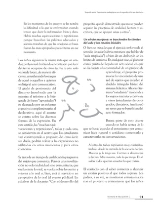 91Secretaría de Educación D. C.
Segunda parte: Experiencias pedagógicas en el segundo ciclo que dan luces
En los momentos de los ensayos se les notaba
la dificultad a la que se enfrentaban cuando
tenían que decir la información bien y clara.
Había muchas equivocaciones y repeticiones
porque buscaban las palabras adecuadas y
además trataban de que las oraciones o frases
fueran las más apropiadas para el tema en ese
momento.
Los niños siguieron la misma ruta que un ora-
dor profesional: habiendo encontrado qué decir
debieron ocuparse de cómo decirlo, y esto solo
se puede hacer, de manera efi-
ciente,considerandolosrasgos
de aquel o aquellos a quienes
se dirige el acto comunicativo.
El grado de pertinencia del
discurso (nombrado por la
maestra al referirse a la bús-
queda de frases “apropiadas”)
es alcanzado por un esfuerzo
cognitivo complementario al
declarativo; aquí el asunto
se centra sobre las diversas
formas de la expresión. En
este sentido, las “muchas equi-
vocaciones y repeticiones”, todas y cada una,
se convierten en el acervo que los estudiantes
van construyendo a propósito del cómo decir;
sin duda, podrán volver a las expresiones no
utilizadas en otros momentos y para otros
contextos.
Se trata de un tiempo de cualificación progresiva
del sujeto que comunica. Pero es una moviliza-
ción no solo individual sino comunitaria; que
oscila entre lo oral, se vuelca sobre lo escrito y
retorna a lo oral o, bien, está al servicio o en
perspectiva de lo oral (el evento público). En
palabras de la docente: “Con el desarrollo del
proyecto, quedó demostrado que no se pueden
separar las prácticas de oralidad, lectura y es-
critura, que se apoyan unas a otras”.
Un efecto mariposa: se trascienden los límites
del aula y los estados iniciales
O bien se trata de que el ejercicio reformula el
sentido de aula (habría entonces que hablar de
“aula ampliada”) o bien de un desborde de los
límitesdelamisma.Encualquiercaso,alplantear
como punto de llegada un acto social, en que
se da cuenta a la comunidad de un proceso de
aprendizaje, el proyecto pro-
mueve la vinculación de una
red de sujetos que exceden el
aludido triángulo básico del
sistemadidáctico.Ahoraeltér-
mino“estudiante”trasciendea
los sujetos iniciales y convierte
a otros (estudiantes de otros
grados, directivos, familiares)
en seres que se benefician del
acto formador.
Buena parte de esto ocurre
cuando se habla acerca de lo
que se hace, cuando el entusiasmo por comu-
nicar hace natural y cotidiano comentarlo y
caracterizarlo en conversaciones.
Al otro día todos regresaron muy contentos,
incluso desde la entrada de la escuela decían:
Maestra ya lo tengo vea. Corrían a alcanzarme
y decían: Mire maestra, todo lo que traigo. En el
salón todos querían enseñar lo que traían.
El contacto con el saber comienza a alcanzar
un estatus positivo al que todos aspiran. Los
padres, a su vez, se mostraron entusiasmados
con el proyecto y comentaron que los niños
 