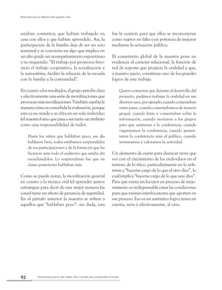 Herramienta para la vida: hablar, leer y escribir para comprender el mundo92
Referentes para la didáctica del segundo ciclo
estaban contentos, que habían trabajado en
casa con ellos y que habían aprendido. Así, la
participación de la familia deja de ser un acto
terminal y se convierte en algo que implica en
un alto grado un acompañamiento espontáneo
y no requerido: “El trabajo por proyectos favo-
reció el trabajo cooperativo, la socialización y
la autoestima, facilitó la relación de la escuela
con la familia y la comunidad”.
En cuanto a los resultados, el grupo percibe clara
y efectivamente una serie de movilizaciones que
provocanmásmovilizaciones.Tambiéncambiala
maneracómoesconcebidalaevaluación,porque
esta ya no reside o se cifra en un solo individuo
(el maestro) sino que pasa a ser tanto un atributo
como una responsabilidad de todos.
Hasta los niños que hablaban poco, ese día
hablaron bien, todos estábamos sorprendidos
de sus participaciones y de la forma en que las
hicieron ante todo el auditorio que estaba ahí
escuchándolos. Lo sorprendente fue que en
clases posteriores hablaban más.
Como se puede notar, la movilización general
en cuanto a la técnica oral (el aprender juntos
estrategias para decir de una mejor manera las
cosas) tiene un efecto de ganancia de seguridad.
En el párrafo anterior la maestra se refiere a
aquellos que “hablaban poco”: sin duda, esta
fue la ocasión para que ellos se reconocieran
como sujetos en falta y en potencia de mejorar
mediante la actuación pública.
El comentario global de la maestra pone en
evidencia el carácter relacional, la función de
red de soporte que propicia la oralidad y que,
a nuestro juicio, constituye uno de los grandes
logros de este trabajo.
Quiero comentar que durante el desarrollo del
proyecto, pudimos trabajar la oralidad en sus
diversosusos,porejemplo,cuandocomentaban
entre pares, cuando comentábamos de manera
grupal, cuando leían y comentaban sobre la
información, cuando invitaron a los grupos
para que asistieran a la conferencia, cuando
organizamos la conferencia, cuando presen-
taron la conferencia ante el público, cuando
terminamos y valoramos la actividad.
Un elemento de cierre para destacar tiene que
ver con el crecimiento de los individuos en el
terreno de lo ético, particularmente en lo refe-
rente a “hacerse cargo de lo que el otro dice”, lo
cual implica “hacerse cargo de lo que uno dice”.
Para que exista un locutor en proceso de mejo-
ramiento es indispensable crear las condiciones
para que existan interlocutores que aporten en
ese proceso. Eso es un auténtico logro; tener en
cuenta, seria y efectivamente, al otro.
 