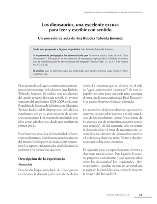 93Secretaría de Educación D. C.
Segunda parte: Experiencias pedagógicas en el segundo ciclo que dan luces
Los dinosaurios, una excelente excusa
para leer y escribir con sentido
Un proyecto de aula de Ana Rubelia Taborda Jiménez
Gestó esta propuesta y la puso en práctica Ana Rubelia Taborda Jiménez.
La experiencia pedagógica fue sistematizada por la misma autora, bajo el título “Los
dinosaurios”. El proyecto se socializó en el encuentro regional de la “Red de maestros
para la transformación de la enseñanza del lenguaje”. Nodo Valle, 11, 12 y 13 de marzo
de 2010, Cali.
El análisis que se presenta aquí fue elaborado por Beatriz Helena Isaza Mejía y Alice
Castaño Lora.
El proyecto de aula que a continuación presen-
tamos estuvo a cargo de la docente Ana Rubelia
Taborda Jiménez. Se realizó con estudiantes
del grado tercero (jornada tarde), el primer
semestre del año lectivo 2008-2009, en la sede
RepúblicadePanamádelaInstituciónEducativa
Técnico Industrial Multipropósito de Cali. Los
estudiantes son en su gran mayoría de estrato
socioeconómico 1, la maestra ha trabajado con
ellos como jefe de curso desde que estaban en
primer grado.
Para hacernos una idea de la totalidad del pro-
yectorealizaremos,inicialmente,unadescripción
del mismo y en la parte de análisis privilegiare-
mos los aspectos relacionados con la lectura, la
escritura y la formación docente.
Descripción de la experiencia
Planeación
Para decidir lo que será objeto de investigación
en el curso, la docente parte del interés de los
niños. La pregunta que se plantea en el aula
es: “¿qué quieren saber o conocer?”. Se rota un
papelito en clase para que cada niño consigne
el tema que le causa curiosidad. En el Recuadro
8 se puede observar el listado obtenido.
Los miembros del grupo observan que muchos
quieren conocer sobre cuentos y es ahí cuando
uno de los estudiantes opina: “esos temas de
los cuentos son de pequeñitos, nosotros somos
más grandes”. Al día siguiente, aún sin tomar
la decisión sobre el tema de investigación, un
niño lleva su colección de dinosaurios y motiva
a los demás a elegir ese tema. Votan y deciden
investigar sobre estos animales.
El siguiente paso es especificar más el tema y
elegir una ruta de acción. Para lograrlo, la maes-
tra pregunta inicialmente: “¿qué quieren saber
sobre los dinosaurios? Las inquietudes –plan
investigativo– quedan escritas en un cartel que
se pega en la pared del aula, como lo muestra
la imagen del Recuadro 9.
 