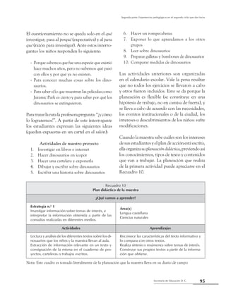 95Secretaría de Educación D. C.
Segunda parte: Experiencias pedagógicas en el segundo ciclo que dan luces
El cuestionamiento no se queda solo en el qué
investigar; pasa al porqué (expectativa) y al para
qué (razón para investigar). Ante estos interro-
gantes los niños responden lo siguiente:
Porque sabemos que fue una especie que existió--
hace muchos años, pero no sabemos qué pasó
con ellos y por qué ya no existen.
Para conocer muchas cosas sobre los dino---
saurios.
Para saber si lo que muestran las películas como--
Jurassic Park es cierto y para saber por qué los
dinosaurios se extinguieron.
Paratrazarlarutalaprofesorapregunta:“¿ycómo
lo lograremos?”. A partir de este interrogante
los estudiantes expresan las siguientes ideas
(quedan expuestas en un cartel en el salón):
Actividades de nuestro proyecto
Investigar en libros e internet1.	
Hacer dinosaurios en icopor2.	
Hacer una cartelera y exponerla3.	
Dibujar y escribir sobre dinosaurios4.	
Escribir una historia sobre dinosaurios5.	
Hacer un rompecabezas6.	
Exponer lo que aprendamos a los otros7.	
grupos
Leer sobre dinosaurios8.	
Preparar galletas y bombones de dinosaurios9.	
Comparar medidas de dinosaurios10.	
Las actividades anteriores son organizadas
en el calendario escolar. Vale la pena resaltar
que no todos los ejercicios se llevaron a cabo
y otros fueron incluidos. Esto se da porque la
planeación es flexible (se constituye en una
hipótesis de trabajo, no en camisa de fuerza), y
se lleva a cabo de acuerdo con las necesidades,
los eventos institucionales o de la ciudad, los
intereses o descubrimientos de los niños: sufre
modificaciones.
Cuando la maestra sabe cuáles son los intereses
de sus estudiantes y el plan de acción está escrito,
ellaorganizasuplaneacióndidáctica,previendoasí
los conocimientos, tipos de texto y contenidos
que van a trabajar. La planeación que realiza
de la primera actividad puede apreciarse en el
Recuadro 10.
Recuadro 10
Plan didáctico de la maestra
¿Qué vamos a aprender?
Estrategia n.o
1
Investigar información sobre temas de interés, e
interpretar la información obtenida a partir de las
consultas realizadas en diferentes medios.
Área(s)
Lengua castellana
Ciencias naturales
Actividades Aprendizajes
Lectura y análisis de los diferentes textos sobre los di-
nosaurios que los niños y la maestra llevan al aula.
Extracción de información relevante en un texto y
consignación de la misma en el cuaderno de pro-
yectos, carteleras o trabajos escritos.
Reconoce las características del texto informativo y
lo compara con otros textos.
Realiza síntesis o resúmenes sobre temas de interés.
Construye sus propios textos a partir de la informa-
ción que obtiene.
Nota: Este cuadro es tomado literalmente de la planeación que la maestra lleva en su diario de campo
 