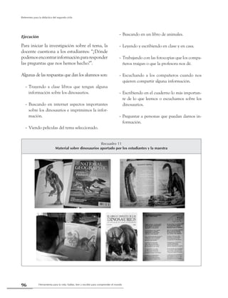 Herramienta para la vida: hablar, leer y escribir para comprender el mundo96
Referentes para la didáctica del segundo ciclo
Ejecución
Para iniciar la investigación sobre el tema, la
docente cuestiona a los estudiantes: “¿Dónde
podemosencontrarinformaciónpararesponder
las preguntas que nos hemos hecho?”.
Algunas de las respuestas que dan los alumnos son:
Trayendo a clase libros que tengan alguna--
información sobre los dinosaurios.
Buscando en internet aspectos importantes--
sobre los dinosaurios e imprimimos la infor-
mación.
Viendo películas del tema seleccionado.--
Buscando en un libro de animales.--
Leyendo y escribiendo en clase y en casa.--
Trabajando con las fotocopias que los compa---
ñeros traigan o que la profesora nos dé.
Escuchando a los compañeros cuando nos--
quieren compartir alguna información.
Escribiendo en el cuaderno lo más importan---
te de lo que leemos o escuchamos sobre los
dinosaurios.
Preguntar a personas que puedan darnos in---
formación.
Recuadro 11
Material sobre dinosaurios aportado por los estudiantes y la maestra
 