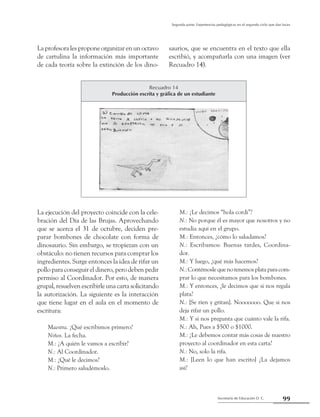 99Secretaría de Educación D. C.
Segunda parte: Experiencias pedagógicas en el segundo ciclo que dan luces
La profesora les propone organizar en un octavo
de cartulina la información más importante
de cada teoría sobre la extinción de los dino-
saurios, que se encuentra en el texto que ella
escribió, y acompañarla con una imagen (ver
Recuadro 14).
Recuadro 14
Producción escrita y gráfica de un estudiante
La ejecución del proyecto coincide con la cele-
bración del Día de las Brujas. Aprovechando
que se acerca el 31 de octubre, deciden pre-
parar bombones de chocolate con forma de
dinosaurio. Sin embargo, se tropiezan con un
obstáculo: no tienen recursos para comprar los
ingredientes. Surge entonces la idea de rifar un
pollo para conseguir el dinero, pero deben pedir
permiso al Coordinador. Por esto, de manera
grupal, resuelven escribirle una carta solicitando
la autorización. La siguiente es la interacción
que tiene lugar en el aula en el momento de
escritura:
Maestra. ¿Qué escribimos primero?
Niños. La fecha.
M.: ¿A quién le vamos a escribir?
N.: Al Coordinador.
M.: ¿Qué le decimos?
N.: Primero saludémoslo.
M.: ¿Le decimos “hola cordi”?
N.: No porque él es mayor que nosotros y no
estudia aquí en el grupo.
M.: Entonces, ¿cómo lo saludamos?
N.: Escribamos: Buenas tardes, Coordina-
dor.
M.: Y luego, ¿qué más hacemos?
N.:Contémoslequenotenemosplataparacom-
prar lo que necesitamos para los bombones.
M.: Y entonces, ¿le decimos que si nos regala
plata?
N.: [Se ríen y gritan]. Nooooooo. Que si nos
deja rifar un pollo.
M.: Y si nos pregunta que cuánto vale la rifa.
N.: Ah, Pues a $500 o $1000.
M.: ¿Le debemos contar más cosas de nuestro
proyecto al coordinador en esta carta?
N.: No, solo la rifa.
M.: [Leen lo que han escrito] ¿La dejamos
así?
 