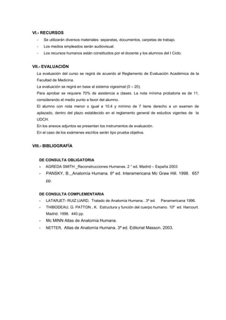 VI.- RECURSOS
- Se utilizarán diversos materiales: separatas, documentos, carpetas de trabajo.
- Los medios empleados serán audiovisual.
- Los recursos humanos están constituidos por el docente y los alumnos del I Ciclo.
VII.- EVALUACIÓN
La evaluación del curso se regirá de acuerdo al Reglamento de Evaluación Académica de la
Facultad de Medicina.
La evaluación se regirá en base al sistema vigesimal (0 – 20).
Para aprobar se requiere 70% de asistencia a clases. La nota mínima probatoria es de 11,
considerando el medio punto a favor del alumno.
El alumno con nota menor o igual a 10.4 y mínimo de 7 tiene derecho a un examen de
aplazado, dentro del plazo establecido en el reglamento general de estudios vigentes de la
UDCH.
En los anexos adjuntos se presentan los instrumentos de evaluación.
En el caso de los exámenes escritos serán tipo prueba objetiva.
VIII.- BIBLIOGRAFÍA
DE CONSULTA OBLIGATORIA
- AGREDA SMITH _Reconstrucciones Humanas. 2 ° ed. Madrid – España 2003
- PANSKY, B. Anatomía Humana. 6º ed. Interamericana Mc Graw Hill. 1998. 657
pp.
DE CONSULTA COMPLEMENTARIA
- LATARJET- RUIZ LIARD, Tratado de Anatomía Humana.. 3ª ed. Panamericana 1996.
- THIBODEAU, G. PATTON , K. Estructura y función del cuerpo humano. 10º ed. Harcourt.
Madrid. 1998. 440 pp.
- Mc MINN Atlas de Anatomía Humana.
- NETTER, Atlas de Anatomía Humana. 3ª ed. Editorial Masson. 2003.
 