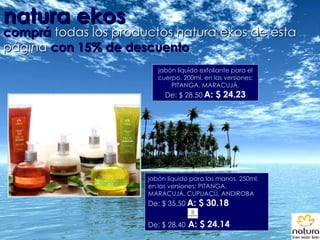 natura ekos comprá   todas los productos natura ekos de ésta página  con 15% de descuento jabón líquido para las manos, 250ml. en las versiones: PITANGA, MARACUJÀ, CUPUAÇÚ, ANDIROBA De: $ 35.50   A: $ 30.18 De: $ 28.40  A: $ 24.14 jabón líquido exfoliante para el cuerpo, 200ml. en las versiones: PITANGA, MARACUJÀ. De: $ 28.50   A: $ 24.23 