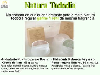 Na compra de qualquer hidratante para o rosto Natura Tododia regular  ganhe 1 refil  da mesma fragrância Natura Tododia - Hidratante Nutritivo para o Rosto Creme de Nata, 50 g   (06783) Para peles normal e seca. Nutre e hidrata a pele, deixando uma sensação de intensa maciez e conforto. - Hidratante Refrescante para o Rosto Iogurte Natural, 50 g   (06753) Para peles mista e oleosa. Textura fina que hidrata e refresca a pele. 