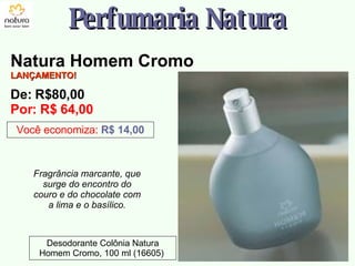 Fragrância marcante, que surge do encontro do couro e do chocolate com a lima e o basílico. Perfumaria Natura Você economiza:   R$ 14,00 Desodorante Colônia Natura Homem Cromo, 100 ml (16605)  Natura Homem Cromo LANÇAMENTO! De: R$80,00  Por: R$ 64,00 