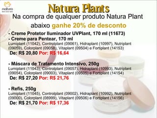 Natura Plants Na compra de qualquer produto Natura Plant  abaixo  ganhe 20% de desconto - Creme Protetor Iluminador UVPlant, 170 ml (11673) - Creme para Pentear, 170 ml Lumiplant (11042), Controlplant (09061), Hidraplant (10997), Nutriplant (09059), Colorplant (09058), Vitaplant (09504) e Fortiplant (14153) De: R$ 20,80  Por: R$ 16,64 - Máscara de Tratamento Intensivo, 250g Lumiplant (11043), Controlplant (09057), Hidraplant (10993), Nutriplant (09054), Colorplant (09003), Vitaplant (09505) e Fortiplant (14154) De: R$ 27,20  Por: R$ 21,76 - Refis, 250g  Lumiplant (11045), Controlplant (09002), Hidraplant (10992), Nutriplant (09000), Colorplant (08999), Vitaplant (09506) e Fortiplant (14156) De: R$ 21,70  Por: R$ 17,36 