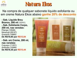 Natura Ekos Na compra de qualquer sabonete líquido esfoliante ou em creme Natura Ekos abaixo  ganhe 20% de desconto - Sab. Líquido Breu Branco, 200 ml   (10741) - Sab. Esfoliante Corpo, 200 ml, nas versões: Pitanga (10548) Maracujá (08147) Guaraná (10885) De R$19,80 por  R$15,84 - Sab. em Creme, 200 ml, nas versões: Cupuaçu (11451) Andiroba (10566) De R$19,30 por  R$15,44 