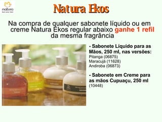Na compra de qualquer sabonete líquido ou em creme Natura Ekos regular abaixo  ganhe 1 refil   da mesma fragrância Natura Ekos - Sabonete Líquido para as Mãos, 250 ml, nas versões: Pitanga (06875) Maracujá (11628) Andiroba (06873) - Sabonete em Creme para as mãos Cupuaçu, 250 ml  (10448) 