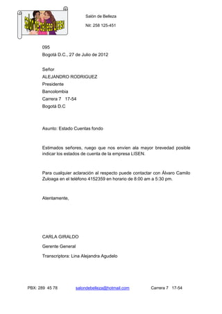 Salón de Belleza

                            Nit: 258 125-451




      095
      Bogotá D.C., 27 de Julio de 2012


      Señor
      ALEJANDRO RODRIGUEZ
      Presidente
      Bancolombia
      Carrera 7 17-54
      Bogotá D.C



      Asunto: Estado Cuentas fondo



      Estimados señores, ruego que nos envíen ala mayor brevedad posible
      indicar los estados de cuenta de la empresa LISEN.



      Para cualquier aclaración al respecto puede contactar con Álvaro Camilo
      Zuloaga en el teléfono 4152359 en horario de 8:00 am a 5:30 pm.



      Atentamente,




      CARLA GIRALDO

      Gerente General

      Transcriptora: Lina Alejandra Agudelo




PBX: 289 45 78          salondebelleza@hotmail.com        Carrera 7 17-54
 