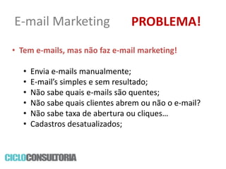 E-mail Marketing

PROBLEMA!

• Tem e-mails, mas não faz e-mail marketing!

•
•
•
•
•
•

Envia e-mails manualmente;
E-mail’s simples e sem resultado;
Não sabe quais e-mails são quentes;
Não sabe quais clientes abrem ou não o e-mail?
Não sabe taxa de abertura ou cliques…
Cadastros desatualizados;

 