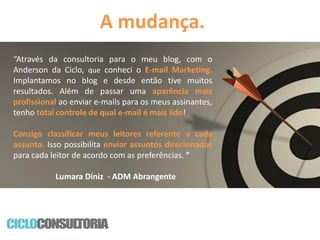 A mudança.
“Através da consultoria para o meu blog, com o
Anderson da Ciclo, que conheci o E-mail Marketing.
Implantamos no blog e desde então tive muitos
resultados. Além de passar uma aparência mais
profissional ao enviar e-mails para os meus assinantes,
tenho total controle de qual e-mail é mais lido!
Consigo classificar meus leitores referente a cada
assunto. Isso possibilita enviar assuntos direcionados
para cada leitor de acordo com as preferências. ”
Lumara Diniz - ADM Abrangente

 