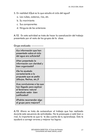 EL CICLO DEL AGUA
5. En realidad ¿Qué es lo que estudia el ciclo del agua?
a. Las nubes, océanos, ríos, etc.
b. Su movimiento
c. Sus componentes
d. Ninguna de las anteriores
A.12. En esta actividad se trata de hacer la coevaluación del trabajo
presentado por el resto de los grupos de la clase.
Grupo evaluado: --------------
¿La información que han
presentado sobre el ciclo
del agua era suficiente?
¿Han presentado la
información con claridad y
bien organizada?
¿Se ha ajustado
correctamente a la
propuesta que se pedía
(dibujos, flechas, etc.)?
¿Las conclusiones a las que
han llegado para explicar
el fenómeno natural
estudiado están bien
justificadas?
¿Podrás recomendar algo
al grupo para mejorar?
A.13. Ahora se trata de autoevaluar el trabajo que has realizado
durante esta secuencia de actividades. No te preocupes si está bien o
mal, lo importante es que tú te des cuenta de tu aprendizaje. Esto te
ayudará a corregir errores y mejorar tus logros:
SECUENCIA DIDÁCTICA. 4º Curso de Primaria.
Conocimiento del medio natural y social
17
 