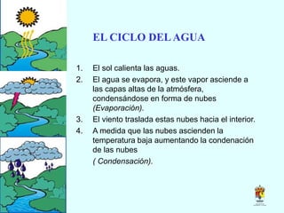 EL CICLO DELAGUA
1. El sol calienta las aguas.
2. El agua se evapora, y este vapor asciende a
las capas altas de la atmósfera,
condensándose en forma de nubes
(Evaporación).
3. El viento traslada estas nubes hacia el interior.
4. A medida que las nubes ascienden la
temperatura baja aumentando la condenación
de las nubes
( Condensación).
 