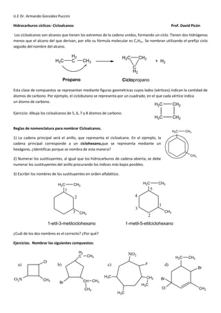 U.E Dr. Armando González Puccini
Hidrocarburos cíclicos- Cicloalcanos Prof. David Picón
Los cicloalcanos son alcanos que tienen los extremos de la cadena unidos, formando un ciclo. Tienen dos hidrógenos
menos que el alcano del que derivan, por ello su fórmula molecular es CnH2n. Se nombran utilizando el prefijo ciclo
seguido del nombre del alcano.
H3C
H2
C CH3
H2C
C
H2
CH2
+ H2
Propano Ciclopropano
Esta clase de compuestos se representan mediante figuras geométricas cuyos lados (vértices) indican la cantidad de
átomos de carbono. Por ejemplo, el ciclobutano se representa por un cuadrado, en el que cada vértice indica
un átomo de carbono.
Ejercicio: dibuja los cicloalcanos de 5, 6, 7 y 8 átomos de carbono.
Reglas de nomenclatura para nombrar Cicloalcanos.
1) La cadena principal será el anillo, que representa el cicloalcano. En el ejemplo, la
cadena principal corresponde a un ciclohexano,que se representa mediante un
hexágono. ¿Identificas porque se nombra de esta manera?
2) Numerar los sustituyentes, al igual que los hidrocarburos de cadena abierta, se debe
numerar los sustituyentes del anillo procurando los índices más bajos posibles.
3) Escribir los nombres de los sustituyentes en orden alfabético.
H2C CH3
CH3
H2C CH3
CH3
1
2
3
1
2
3
4
5
1-etil-3-metilciclohexano 1-metil-5-etilciclohexano
¿Cuál de los dos nombres es el correcto? ¿Por qué?
Ejercicios. Nombrar los siguientes compuestos:
Cl
CH3O2N
a)
H2
C CH3
CH
CH3
CH3Br
CH2
H3C
H3C
H3C
b) F
NO2
c)
CH3
H2C
Cl
Br
Br
CH3
d)
H2C CH2
CH2H2C
H2C CH3
CH3
 