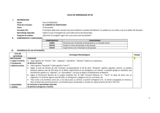 1
CICLO DE APRENDIZAJE Nº 04
I. INFORMACION:
Fecha: Para el 25/04/2015
Título de la lección: EL LLAMADO AL DISCIPULADO
Tema: El discipulado
Concepto CCE: El discípulo debe estar siempre listo para obedecer la palabra del Maestro. Su palabra es una orden y ese es el deber del discípulo.
Aprendizaje esperado: Explica lo que el evangelio de Lucas habla acerca del discipulado.
Pregunta de análisis: ¿Qué dice el evangelio según San Lucas acerca del discipulado?
II. COMPONENTES Y CAPACIDADES
COMPONENTES CAPACIDADES
SABER Reconoce que el llamado al discipulado es un llamado divino
SENTIR Acepta el costo del llamado al discipulado
HACER Experimenta vivir el llamado al discipulado
III. DESARROLLO DE LAS ACTIVIDADES
Ciclo del
aprendizaje
Estrategias Metodológicas Tiempo
MOTIVACION
 Captar el interés
 Focalización
 Saberes previos
 Capacidades
 Análisis
CONEXIÓN:
 ¿Qué significa ser “hincha”, “fan”, “seguidor”, “partidario”, “devoto”? Explica tus respuestas…
Se declara el tema
 ¿Qué significa “Discípulo”? ¿Qué significa “morir”?
 Según la Guía de Estudio de este trimestre correspondiente al 18 de abril, “Discípulo” significa seguidor, alumno. La palabra
discípulo aparece más de 250 veces en la Biblia, mayormente en los evangelios y en Hechos. La palabra griega es mathetés, que
literalmente significa un “seguidor”, un “aprendedor”, uno que se dedica completamente al Maestro.
 Según el Diccionario Manual de la Lengua Española Vox. © 2007 Larousse Editorial, S.L. “morir” es dejar de estar vivo un
organismo. Es terminar alguna cosa del todo, es extinguirse o apagarse una luz, una llama, etc.
 “Dios toma a los hombres como son, y los educa para su servicio si quieren entregarse a él… la mente consagrada sin reserva a
Dios se desarrolla armoniosamente, y se fortalece para comprender y cumplir los requerimientos de Dios” DTG 216
Se comunica el aprendizaje esperado
Se plantea la pregunta a resolver
5´
 