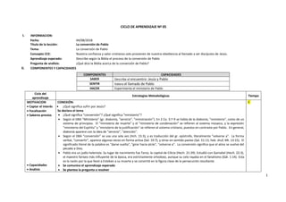 1
CICLO DE APRENDIZAJE Nº 05
I. INFORMACION:
Fecha: 04/08/2018
Título de la lección: La conversión de Pablo
Tema: La conversión de Pablo
Concepto CCE: Nuestra confianza y valor cristianos solo provienen de nuestra obediencia al llamado a ser discípulos de Jesús.
Aprendizaje esperado: Describe según la Biblia el proceso de la conversión de Pablo
Pregunta de análisis: ¿Qué dice la Biblia acerca de la conversión de Pablo?
II. COMPONENTES Y CAPACIDADES
COMPONENTES CAPACIDADES
SABER Describe el encuentro: Jesús y Pablo
SENTIR Valora el llamado de Pablo
HACER Experimenta el ministerio de Pablo
Ciclo del
aprendizaje
Estrategias Metodológicas Tiempo
MOTIVACION
• Captar el interés
• Focalización
• Saberes previos
• Capacidades
• Análisis
CONEXIÓN:
• ¿Qué significa sufrir por Jesús?
Se declara el tema
• ¿Qué significa “conversión”? ¿Qué significa “ministerio”?
• Según el DBA “Ministerio” (gr. diakonía, "servicio", "ministración"). En 2 Co. 3:7-9 se habla de la diakonía, "ministerio", como de un
sistema de principios. El "ministerio de muerte" y el "ministerio de condenación" se refieren al sistema mosaico, y la expresión
"ministerio del Espíritu" y "ministerio de la justificación" se refieren al sistema cristiano, puestos en contraste por Pablo. En general,
diakonía aparece con la idea de "servicio", "atención".
• Según el DBA “conversión” se usa una sola vez (Hch. 15:3), y es traducción del gr. epístrofe, literalmente "volverse a". La forma
verbal, "convertir", aparece algunas veces en forma activa (Sal. 19:7), y otras en sentido pasivo (Sal. 51:13, heb. shuf, Mt. 13:15). El
significado literal de la palabra es "darse vuelta", "girar hacia atrás", "volverse a". La conversión significa que el alma se vuelve del
pecado a Dios.
• Pablo era un judío helenista. Su lugar de nacimiento fue Tarso, la capital de Cilicia (Hech. 21:39). Estudió con Gamaliel (Hech. 22:3),
el maestro fariseo más influyente de la época, era estrictamente ortodoxo, aunque su celo rayaba en el fanatismo (Gál. 1:14). Esta
es la razón por la que llevó a Esteban a su muerte y se convirtió en la figura clave de la persecución resultante.
• Se comunica el aprendizaje esperado
• Se plantea la pregunta a resolver
5´
 