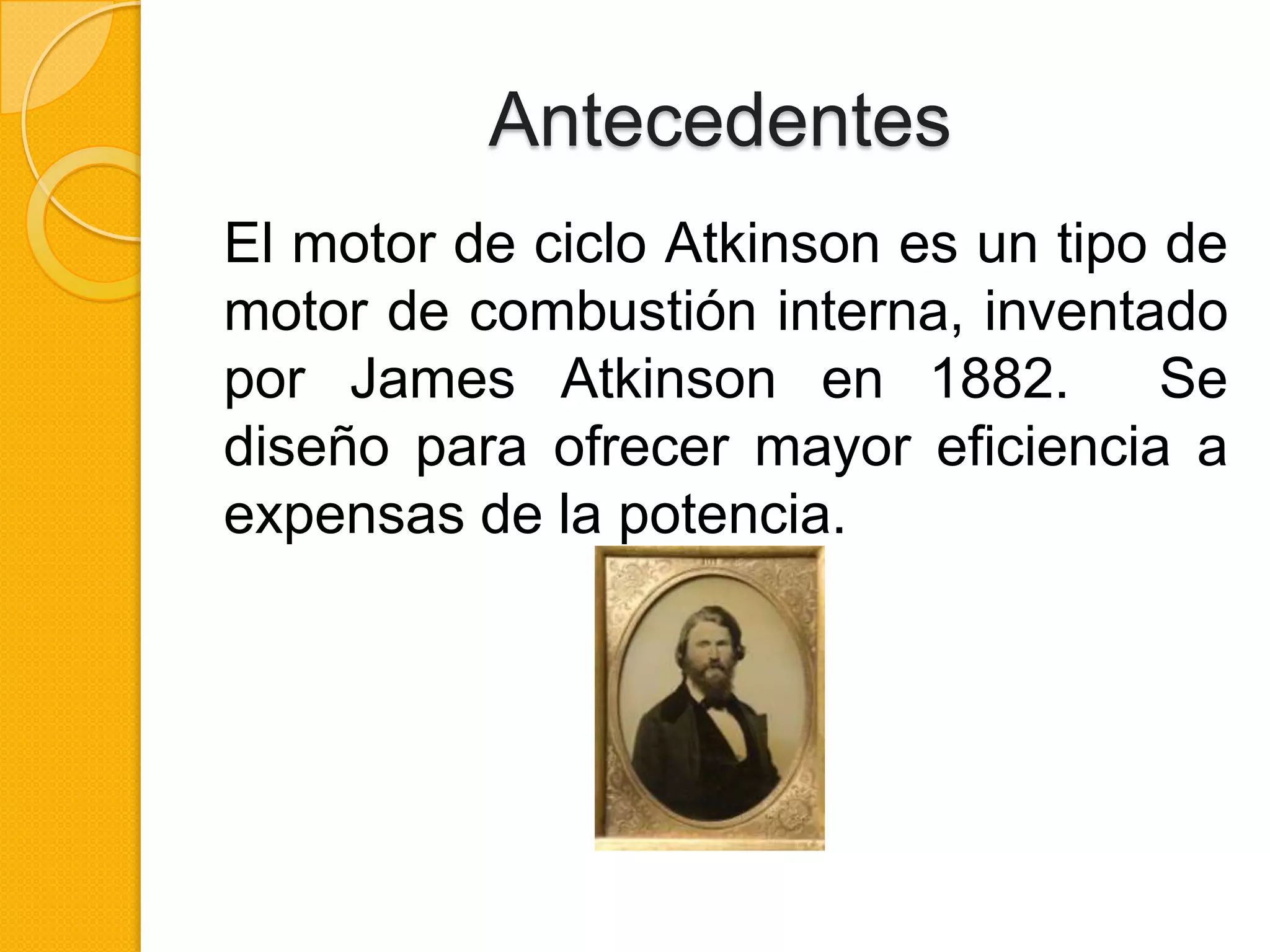 Antecedentes
El motor de ciclo Atkinson es un tipo de
motor de combustión interna, inventado
por James Atkinson en 1882.
Se
diseño para ofrecer mayor eficiencia a
expensas de la potencia.