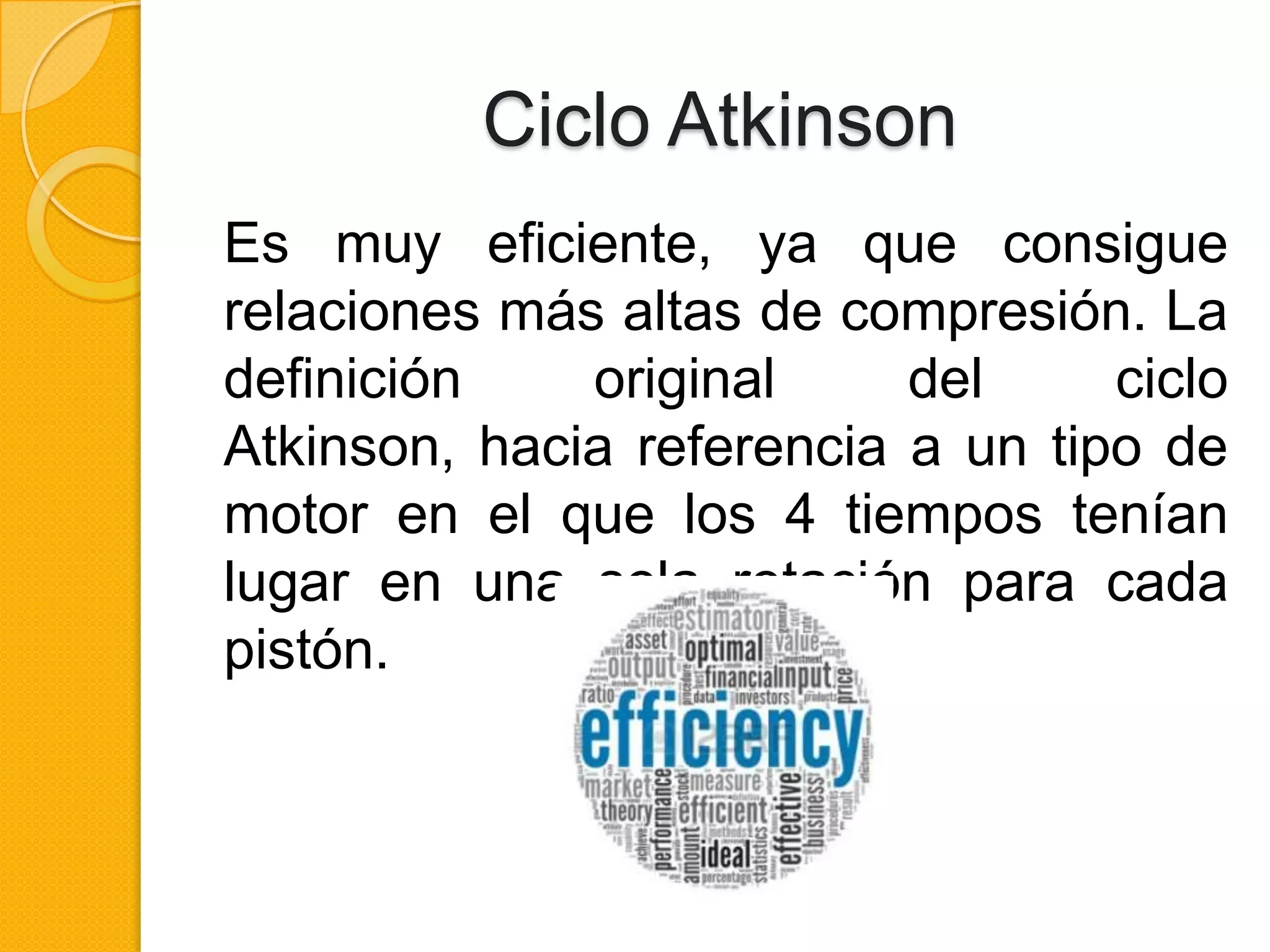 Ciclo Atkinson
Es muy eficiente, ya que consigue
relaciones más altas de compresión. La
definición
original
del
ciclo
Atkinson, hacia referencia a un tipo de
motor en el que los 4 tiempos tenían
lugar en una sola rotación para cada
pistón.