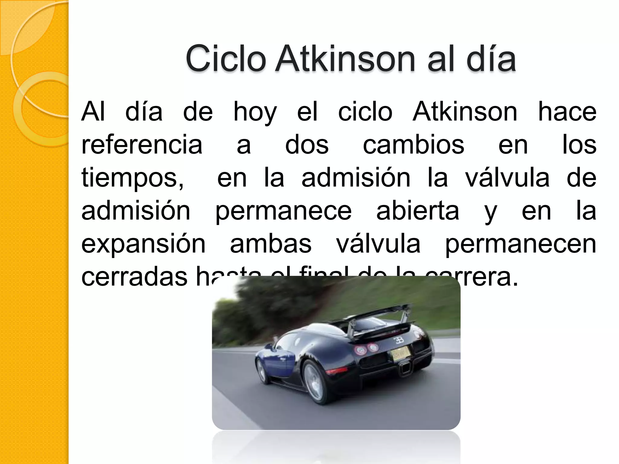 Ciclo Atkinson al día
Al día de hoy el ciclo Atkinson hace
referencia a dos cambios en los
tiempos, en la admisión la válvula de
admisión permanece abierta y en la
expansión ambas válvula permanecen
cerradas hasta el final de la carrera.