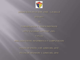 UNIDAD EDUCATIVA SAN JOSE – LA SALLE2010-20111DCOMUNICACIÓN Y REDES DIGITALESORTIZ ESCOBAR ANTHONY JOELT1P2-D3ANALOGIA ENTRE INFORMATICA Y COMPUTACIONFECHA DE ENVIO: 2 DE JUNIODEL 2010FECHA DE REVISION: 3 JUNIO DEL 2010 