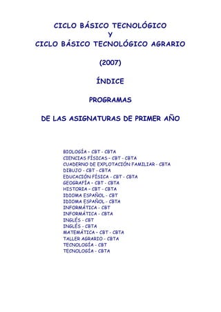 CICLO BÁSICO TECNOLÓGICO
Y
CICLO BÁSICO TECNOLÓGICO AGRARIO
(2007)
ÍNDICE
PROGRAMAS
DE LAS ASIGNATURAS DE PRIMER AÑO
BIOLOGÍA – CBT - CBTA
CIENCIAS FÍSICAS – CBT - CBTA
CUADERNO DE EXPLOTACIÓN FAMILIAR - CBTA
DIBUJO - CBT - CBTA
EDUCACIÓN FÍSICA - CBT - CBTA
GEOGRAFÍA – CBT - CBTA
HISTORIA – CBT - CBTA
IDIOMA ESPAÑOL - CBT
IDIOMA ESPAÑOL - CBTA
INFORMÁTICA - CBT
INFORMÁTICA - CBTA
INGLÉS - CBT
INGLÉS - CBTA
MATEMÁTICA – CBT - CBTA
TALLER AGRARIO - CBTA
TECNOLOGÍA - CBT
TECNOLOGÍA - CBTA
 