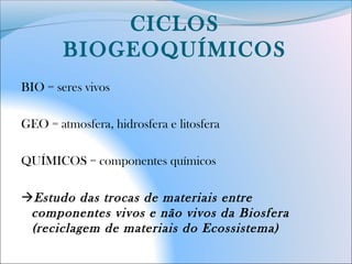 CICLOS
BIOGEOQUÍMICOS
BIO = seres vivos
GEO = atmosfera, hidrosfera e litosfera
QUÍMICOS = componentes químicos
Estudo das trocas de materiais entre
componentes vivos e não vivos da Biosfera
(reciclagem de materiais do Ecossistema)
 