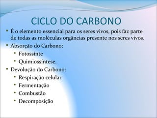 CICLO DO CARBONO
 É o elemento essencial para os seres vivos, pois faz parte
de todas as moléculas orgâncias presente nos seres vivos.
 Absorção do Carbono:
 Fotossínte
 Quimiossíntese.
 Devolução do Carbono:
 Respiração celular
 Fermentação
 Combustão
 Decomposição
 
