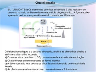 01. (UNIMONTES) Os elementos químicos essenciais à vida realizam um 
percurso no meio ambiente denominado ciclo biogeoquímico. A figura abaixo 
apresenta de forma esquemática o ciclo do carbono. Observe-a.
Considerando a figura e o assunto abordado, analise as afirmativas abaixo e 
assinale a alternativa incorreta.
a) Os seres vivos devolvem o CO2 para a atmosfera através da respiração.
b) Os carnívoros obtêm o carbono de forma indireta.
c) A decomposição total dos seres vivos levará à formação de combustíveis 
fósseis.
d) As plantas necessitam do carbono para realizarem a fotossíntese.
Questionário
 