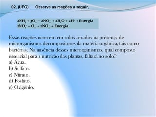02. (UFG)      Observe as reações a seguir.
2NH3 + 3O2   2NO→ 2
-
 + 2H2O + 2H+
 + Energia
2NO2
-
 + O2   2NO→ 3
-
 + Energia
Essas reações ocorrem em solos aerados na presença de
microrganismos decompositores da matéria orgânica, tais como
bactérias. Na ausência desses microrganismos, qual composto,
essencial para a nutrição das plantas, faltará no solo?
a) Água.
b) Sulfato.
c) Nitrato.
d) Fosfato.
e) Oxigênio.
 