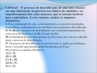 5.(Ufscar)  O processo de desertificação de uma área consiste
em uma diminuição progressiva nos índices de umidade e no
empobrecimento dos solos arenosos, que se tornam inviáveis
para a agricultura. A esse respeito, analise as seguintes
afirmativas:
I. O uso inadequado do solo, os desmatamentos, as sucessivas queimadas,
monocultura e sobrepastoreio são atividades que ocasionam a desertificação.
II. No Brasil, o processo de desertificação vem ocorrendo basicamente em
certas áreas do Nordeste e do Rio Grande do Sul.
III. O abandono de uma área agrícola, que fica vários anos sem ser cultivada,
inicia o processo de desertificação.
IV. O processo de desertificação de uma área não se explica por mudanças
locais e sim pelo aquecimento global da atmosfera da Terra.
São corretas as seguintes afirmativas:
(A) I e II.
(B) I e III.
(C) II e III.
(D) II e IV.
(E) I e IV.
 