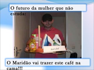 O futuro da mulher que não
estuda:
O Maridão vai trazer este café na
cama!!!
 