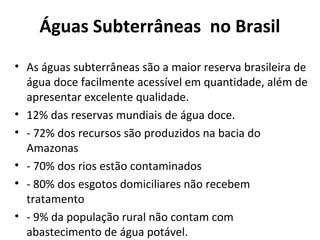 Águas Subterrâneas no Brasil 
• As águas subterrâneas são a maior reserva brasileira de 
água doce facilmente acessível em quantidade, além de 
apresentar excelente qualidade. 
• 12% das reservas mundiais de água doce. 
• - 72% dos recursos são produzidos na bacia do 
Amazonas 
• - 70% dos rios estão contaminados 
• - 80% dos esgotos domiciliares não recebem 
tratamento 
• - 9% da população rural não contam com 
abastecimento de água potável. 
 