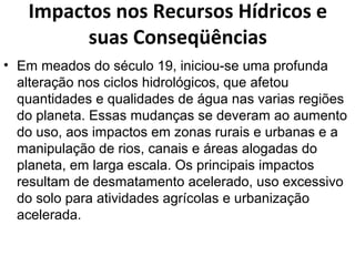 Impactos nos Recursos Hídricos e 
suas Conseqüências 
• Em meados do século 19, iniciou-se uma profunda 
alteração nos ciclos hidrológicos, que afetou 
quantidades e qualidades de água nas varias regiões 
do planeta. Essas mudanças se deveram ao aumento 
do uso, aos impactos em zonas rurais e urbanas e a 
manipulação de rios, canais e áreas alogadas do 
planeta, em larga escala. Os principais impactos 
resultam de desmatamento acelerado, uso excessivo 
do solo para atividades agrícolas e urbanização 
acelerada. 
 