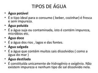 TIPOS DE ÁGUA 
• Água potável 
• É o tipo ideal para o consumo ( beber, cozinhar) é fresca 
e sem impureza. 
• Água poluída 
• É a água suja ou contaminada, isto é contém impureza, 
micróbios etc. 
• Água doce 
• É a água dos rios , lagos e das fontes. 
• Água salgada 
• É a água que contém muitos sais dissolvidos ( como a 
água do mar ) 
• Água destilada 
• É constituída unicamente de hidrogênio e oxigênio. Não 
existem impureza e nenhum tipo de sal dissolvido nela. 
 