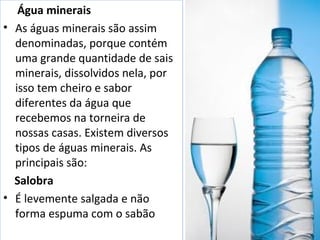 Água minerais 
• As águas minerais são assim 
denominadas, porque contém 
uma grande quantidade de sais 
minerais, dissolvidos nela, por 
isso tem cheiro e sabor 
diferentes da água que 
recebemos na torneira de 
nossas casas. Existem diversos 
tipos de águas minerais. As 
principais são: 
Salobra 
• É levemente salgada e não 
forma espuma com o sabão 
 