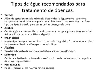 Tipos de água recomendados para 
tratamento de doenças. 
• Termal 
• Além de apresentar sais minerais dissolvidos, a água termal tem uma 
temperatura mais elevada que a do ambiente em que se encontra. Esse 
tipo de água é usado para curar certas doenças da pele. 
• Acidula 
• Contém gás carbônico. É chamada também de água gasosa, tem um sabor 
ácido e é usada para facilitar a digestão. 
• Magnesiana 
• Nesse tipo de água predominam os sais de magnésio. É usada para ajudar o 
funcionamento do estômago e do intestino. 
• Alcalina 
• Tem bicarbonato de sódio e combate a acidez do estômago. 
• Sulfurosa 
• Contém substâncias a base de enxofre e é usada no tratamento da pele e 
das vias respiratórias. 
• Ferruginosas 
• Possui ferro e ajuda no combate a anemia. 
 