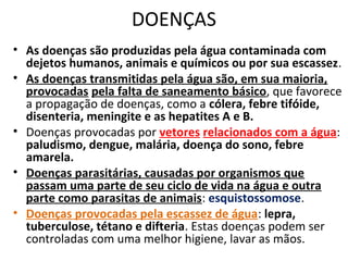 DOENÇAS 
• As doenças são produzidas pela água contaminada com 
dejetos humanos, animais e químicos ou por sua escassez. 
• As doenças transmitidas pela água são, em sua maioria, 
provocadas pela falta de saneamento básico, que favorece 
a propagação de doenças, como a cólera, febre tifóide, 
disenteria, meningite e as hepatites A e B. 
• Doenças provocadas por vetores relacionados com a água: 
paludismo, dengue, malária, doença do sono, febre 
amarela. 
• Doenças parasitárias, causadas por organismos que 
passam uma parte de seu ciclo de vida na água e outra 
parte como parasitas de animais: esquistossomose. 
• Doenças provocadas pela escassez de água: lepra, 
tuberculose, tétano e difteria. Estas doenças podem ser 
controladas com uma melhor higiene, lavar as mãos. 
 