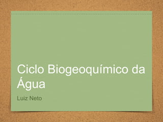 Ciclo Biogeoquímico da
Água
Luiz Neto
 